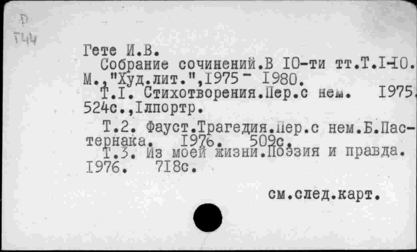 ﻿Гете И.В.
Собрание сочинений.В 10-ти тт.Т.ЫО. М.,”Худ.лит.”,1975“ 1980.
Т.1. Стихотворения.Нер.с неш. 1975. 524с.,1лпортр.
Т.2. Фауст.Трагедия.нер.с нем.Б.Пастернака. 19?ь.	509с,
Т.З. Из моей жизни.Поэзия и правда.
1976.	718с.
см.след.карт.